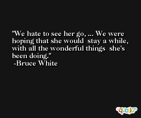 We hate to see her go, ... We were hoping that she would  stay a while, with all the wonderful things  she's been doing. -Bruce White