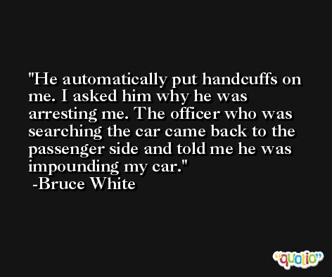 He automatically put handcuffs on me. I asked him why he was arresting me. The officer who was searching the car came back to the passenger side and told me he was impounding my car. -Bruce White
