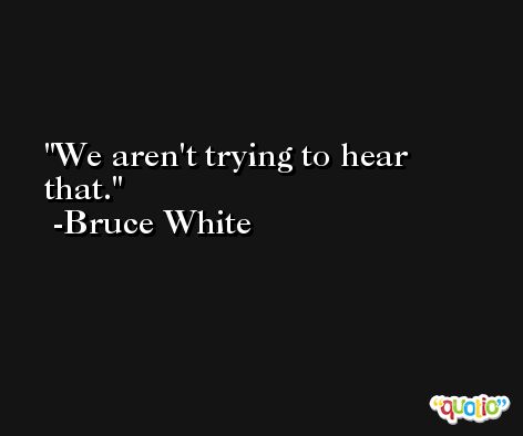 We aren't trying to hear that. -Bruce White