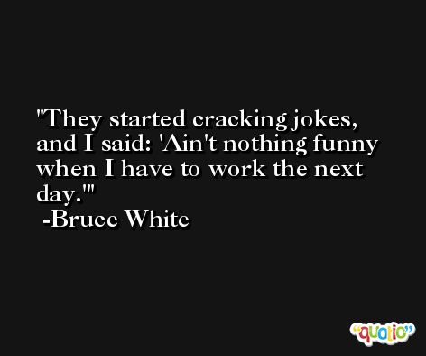 They started cracking jokes, and I said: 'Ain't nothing funny when I have to work the next day.' -Bruce White
