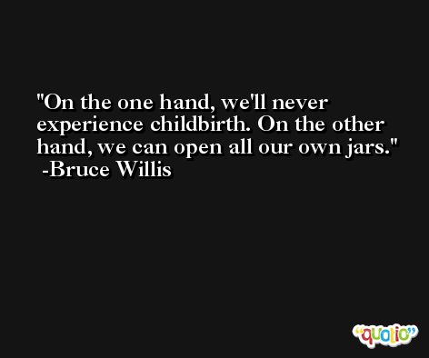 On the one hand, we'll never experience childbirth. On the other hand, we can open all our own jars. -Bruce Willis