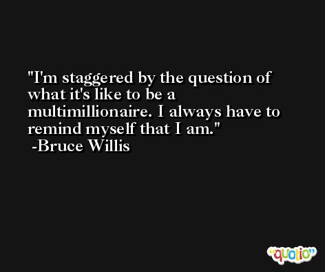 I'm staggered by the question of what it's like to be a multimillionaire. I always have to remind myself that I am. -Bruce Willis
