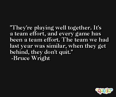 They're playing well together. It's a team effort, and every game has been a team effort. The team we had last year was similar, when they get behind, they don't quit. -Bruce Wright