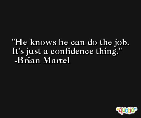 He knows he can do the job. It's just a confidence thing. -Brian Martel