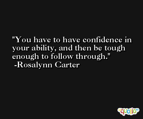 You have to have confidence in your ability, and then be tough enough to follow through. -Rosalynn Carter