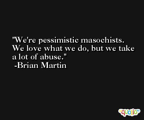 We're pessimistic masochists. We love what we do, but we take a lot of abuse. -Brian Martin