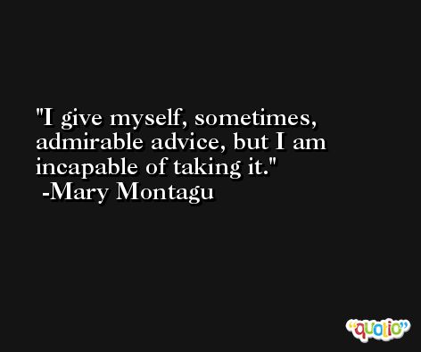 I give myself, sometimes, admirable advice, but I am incapable of taking it. -Mary Montagu