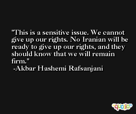 This is a sensitive issue. We cannot give up our rights. No Iranian will be ready to give up our rights, and they should know that we will remain firm. -Akbar Hashemi Rafsanjani