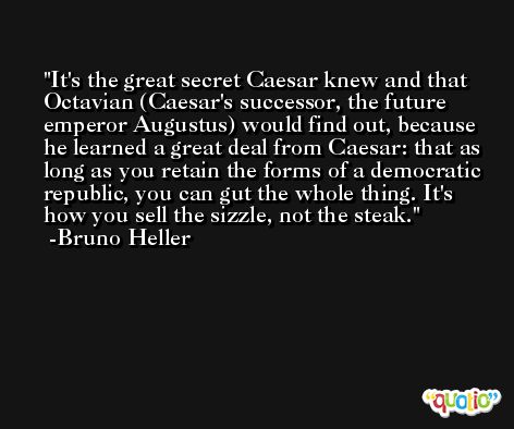 It's the great secret Caesar knew and that Octavian (Caesar's successor, the future emperor Augustus) would find out, because he learned a great deal from Caesar: that as long as you retain the forms of a democratic republic, you can gut the whole thing. It's how you sell the sizzle, not the steak. -Bruno Heller