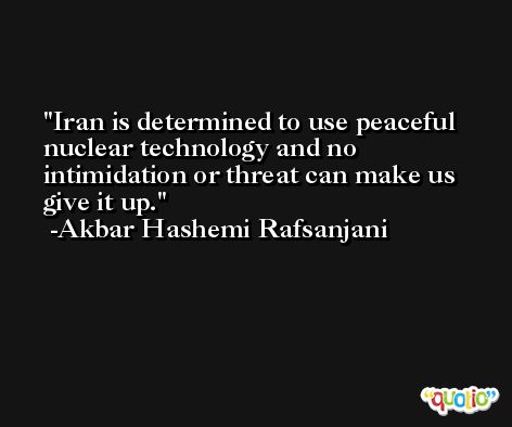 Iran is determined to use peaceful nuclear technology and no intimidation or threat can make us give it up. -Akbar Hashemi Rafsanjani