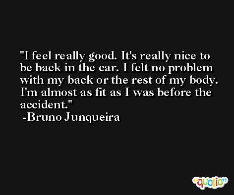 I feel really good. It's really nice to be back in the car. I felt no problem with my back or the rest of my body. I'm almost as fit as I was before the accident. -Bruno Junqueira