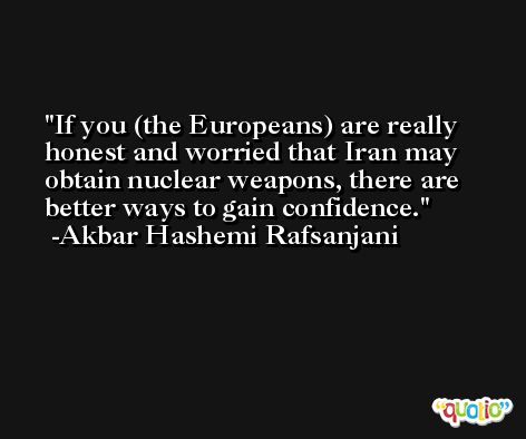 If you (the Europeans) are really honest and worried that Iran may obtain nuclear weapons, there are better ways to gain confidence. -Akbar Hashemi Rafsanjani