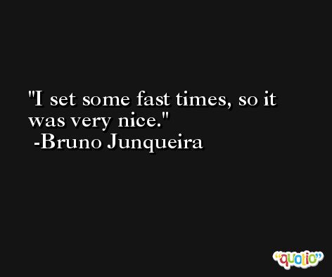 I set some fast times, so it was very nice. -Bruno Junqueira