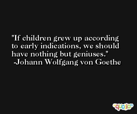 If children grew up according to early indications, we should have nothing but geniuses. -Johann Wolfgang von Goethe