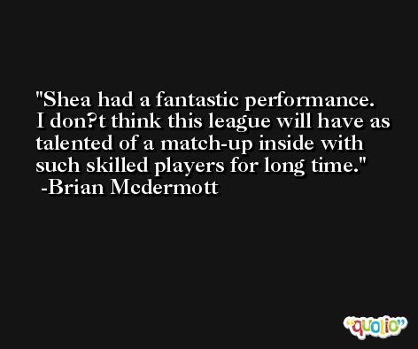 Shea had a fantastic performance. I don?t think this league will have as talented of a match-up inside with such skilled players for long time. -Brian Mcdermott