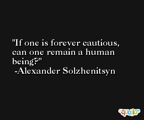 If one is forever cautious, can one remain a human being?  -Alexander Solzhenitsyn