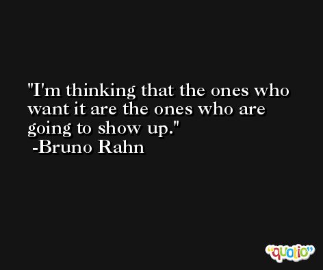 I'm thinking that the ones who want it are the ones who are going to show up. -Bruno Rahn