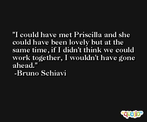 I could have met Priscilla and she could have been lovely but at the same time, if I didn't think we could work together, I wouldn't have gone ahead. -Bruno Schiavi