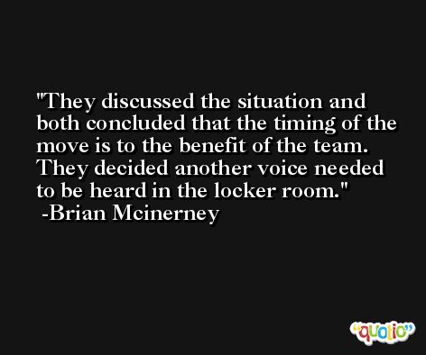 They discussed the situation and both concluded that the timing of the move is to the benefit of the team. They decided another voice needed to be heard in the locker room. -Brian Mcinerney