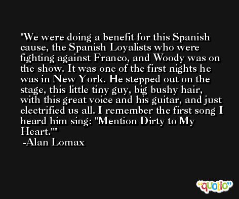 We were doing a benefit for this Spanish cause, the Spanish Loyalists who were fighting against Franco, and Woody was on the show. It was one of the first nights he was in New York. He stepped out on the stage, this little tiny guy, big bushy hair, with this great voice and his guitar, and just electrified us all. I remember the first song I heard him sing: 'Mention Dirty to My Heart.' -Alan Lomax