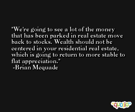 We're going to see a lot of the money that has been parked in real estate move back to stocks. Wealth should not be centered in your residential real estate, which is going to return to more stable to flat appreciation. -Brian Mcquade