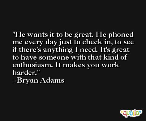 He wants it to be great. He phoned me every day just to check in, to see if there's anything I need. It's great to have someone with that kind of enthusiasm. It makes you work harder. -Bryan Adams