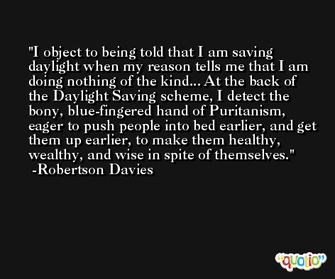 I object to being told that I am saving daylight when my reason tells me that I am doing nothing of the kind... At the back of the Daylight Saving scheme, I detect the bony, blue-fingered hand of Puritanism, eager to push people into bed earlier, and get them up earlier, to make them healthy, wealthy, and wise in spite of themselves. -Robertson Davies