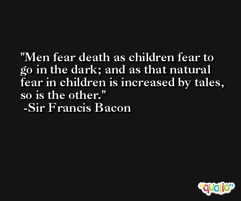 Men fear death as children fear to go in the dark; and as that natural fear in children is increased by tales, so is the other. -Sir Francis Bacon