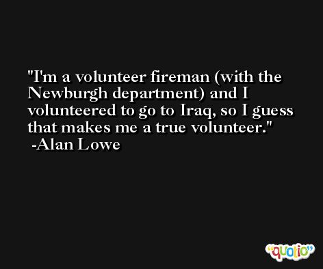 I'm a volunteer fireman (with the Newburgh department) and I volunteered to go to Iraq, so I guess that makes me a true volunteer. -Alan Lowe
