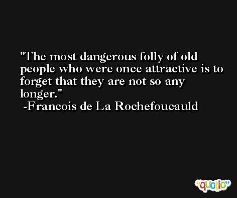 The most dangerous folly of old people who were once attractive is to forget that they are not so any longer. -Francois de La Rochefoucauld