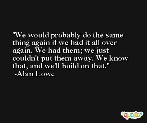 We would probably do the same thing again if we had it all over again. We had them; we just couldn't put them away. We know that, and we'll build on that. -Alan Lowe