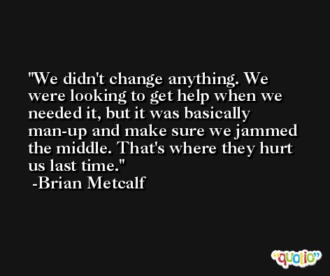 We didn't change anything. We were looking to get help when we needed it, but it was basically man-up and make sure we jammed the middle. That's where they hurt us last time. -Brian Metcalf