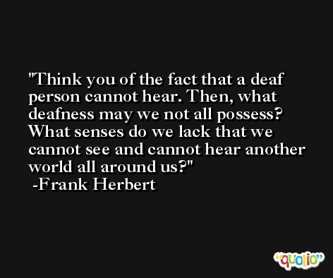 Think you of the fact that a deaf person cannot hear. Then, what deafness may we not all possess? What senses do we lack that we cannot see and cannot hear another world all around us? -Frank Herbert