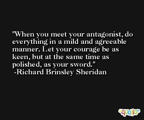 When you meet your antagonist, do everything in a mild and agreeable manner. Let your courage be as keen, but at the same time as polished, as your sword. -Richard Brinsley Sheridan