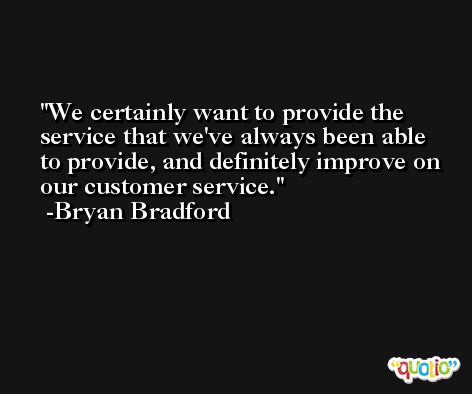 We certainly want to provide the service that we've always been able to provide, and definitely improve on our customer service. -Bryan Bradford