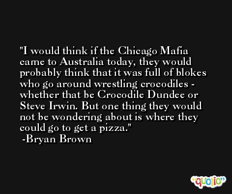 I would think if the Chicago Mafia came to Australia today, they would probably think that it was full of blokes who go around wrestling crocodiles - whether that be Crocodile Dundee or Steve Irwin. But one thing they would not be wondering about is where they could go to get a pizza. -Bryan Brown