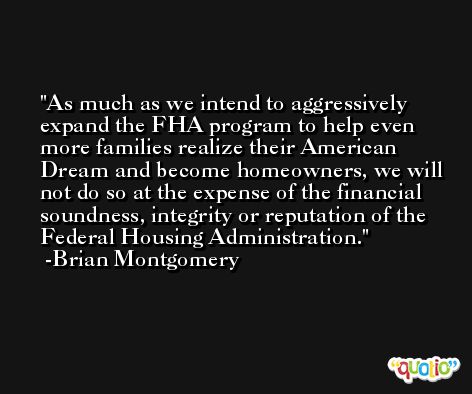 As much as we intend to aggressively expand the FHA program to help even more families realize their American Dream and become homeowners, we will not do so at the expense of the financial soundness, integrity or reputation of the Federal Housing Administration. -Brian Montgomery