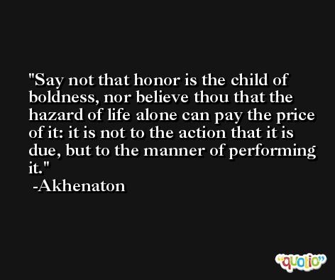 Say not that honor is the child of boldness, nor believe thou that the hazard of life alone can pay the price of it: it is not to the action that it is due, but to the manner of performing it. -Akhenaton