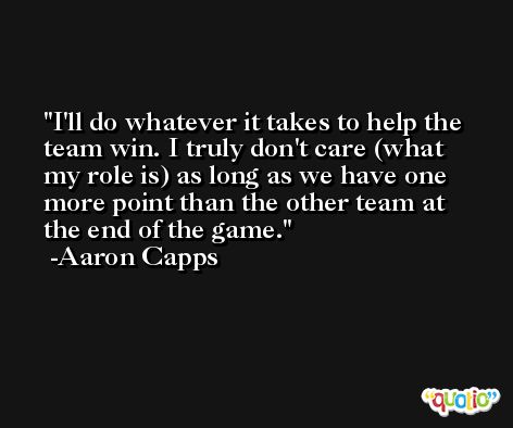 I'll do whatever it takes to help the team win. I truly don't care (what my role is) as long as we have one more point than the other team at the end of the game. -Aaron Capps