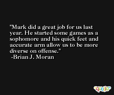 Mark did a great job for us last year. He started some games as a sophomore and his quick feet and accurate arm allow us to be more diverse on offense. -Brian J. Moran