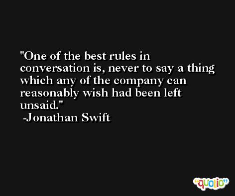 One of the best rules in conversation is, never to say a thing which any of the company can reasonably wish had been left unsaid. -Jonathan Swift
