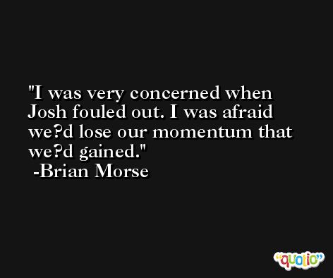 I was very concerned when Josh fouled out. I was afraid we?d lose our momentum that we?d gained. -Brian Morse