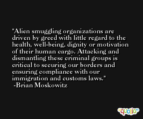 Alien smuggling organizations are driven by greed with little regard to the health, well-being, dignity or motivation of their human cargo. Attacking and dismantling these criminal groups is critical to securing our borders and ensuring compliance with our immigration and customs laws. -Brian Moskowitz