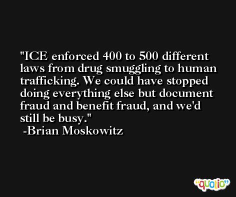 ICE enforced 400 to 500 different laws from drug smuggling to human trafficking. We could have stopped doing everything else but document fraud and benefit fraud, and we'd still be busy. -Brian Moskowitz