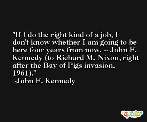 If I do the right kind of a job, I don't know whether I am going to be here four years from now. -- John F. Kennedy (to Richard M. Nixon, right after the Bay of Pigs invasion, 1961). -John F. Kennedy