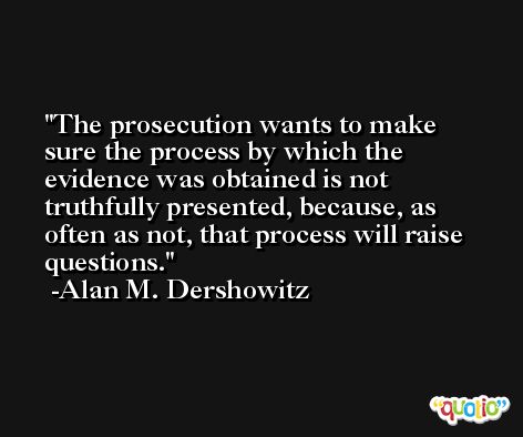 The prosecution wants to make sure the process by which the evidence was obtained is not truthfully presented, because, as often as not, that process will raise questions. -Alan M. Dershowitz