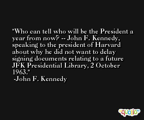 Who can tell who will be the President a year from now? -- John F. Kennedy, speaking to the president of Harvard about why he did not want to delay signing documents relating to a future JFK Presidential Library, 2 October 1963. -John F. Kennedy