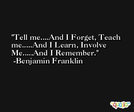 Tell me....And I Forget, Teach me.....And I Learn, Involve Me.....And I Remember. -Benjamin Franklin