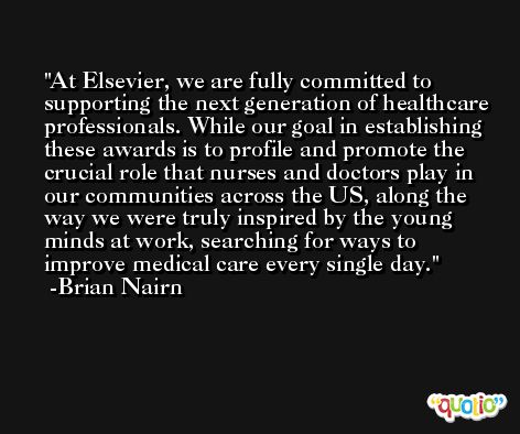 At Elsevier, we are fully committed to supporting the next generation of healthcare professionals. While our goal in establishing these awards is to profile and promote the crucial role that nurses and doctors play in our communities across the US, along the way we were truly inspired by the young minds at work, searching for ways to improve medical care every single day. -Brian Nairn
