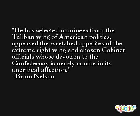 He has selected nominees from the Taliban wing of American politics, appeased the wretched appetites of the extreme right wing and chosen Cabinet officials whose devotion to the Confederacy is nearly canine in its uncritical affection. -Brian Nelson